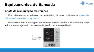 Fonte de alimentação eletrônicas
Em laboratórios e oficinas de eletrônica, é mais utilizada a fonte de
alimentação variável ou ajustável.
Essa fonte tem a vantagem de fornecer tensão contínua e constante, cujo
valor pode ser ajustado manualmente, conforme a necessidade.
Equipamentos de Bancada
 