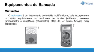 Multímetro
O multímetro é um instrumento de medida multifuncional, pois incorpora em
um único equipamento os medidores de tensão (voltímetro, corrente
(amperímetro e resistência (ohmímetro), além de ter outras funções mais
específicas.
Equipamentos de Bancada
 