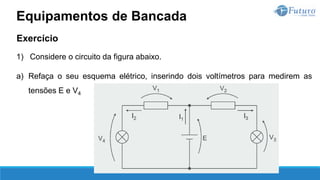 Exercício
1) Considere o circuito da figura abaixo.
a) Refaça o seu esquema elétrico, inserindo dois voltímetros para medirem as
tensões E e V4
Equipamentos de Bancada
 
