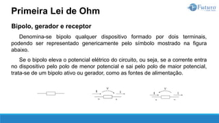 Bipolo, gerador e receptor
Denomina-se bipolo qualquer dispositivo formado por dois terminais,
podendo ser representado genericamente pelo símbolo mostrado na figura
abaixo.
Se o bipolo eleva o potencial elétrico do circuito, ou seja, se a corrente entra
no dispositivo pelo polo de menor potencial e sai pelo polo de maior potencial,
trata-se de um bipolo ativo ou gerador, como as fontes de alimentação.
Primeira Lei de Ohm
 