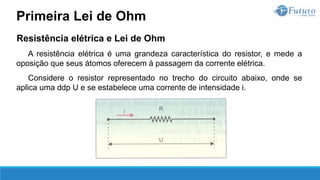Resistência elétrica e Lei de Ohm
A resistência elétrica é uma grandeza característica do resistor, e mede a
oposição que seus átomos oferecem à passagem da corrente elétrica.
Considere o resistor representado no trecho do circuito abaixo, onde se
aplica uma ddp U e se estabelece uma corrente de intensidade i.
Primeira Lei de Ohm
 