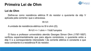 Lei de Ohm
Define-se como resistência elétrica R do resistor o quociente da ddp V
aplicada pela corrente i que o atravessa.
R=V/I
A unidade de resistência elétrica no SI é ohm (Ω).
R=V/I => 1 ohm = 1Volt/1ampère
O físico e professor universitário alemão Georges Simon Ohm (1787-1857)
verificou experimentalmente que para alguns condutores, o quociente entre a
ddp V e a correspondente intensidade I da corrente elétrica é constante e que
essa constante é a resistência R do resistor.
Primeira Lei de Ohm
 