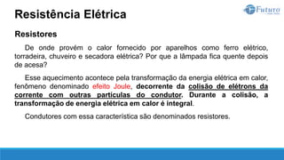 Resistores
De onde provém o calor fornecido por aparelhos como ferro elétrico,
torradeira, chuveiro e secadora elétrica? Por que a lâmpada fica quente depois
de acesa?
Esse aquecimento acontece pela transformação da energia elétrica em calor,
fenômeno denominado efeito Joule, decorrente da colisão de elétrons da
corrente com outras partículas do condutor. Durante a colisão, a
transformação de energia elétrica em calor é integral.
Condutores com essa característica são denominados resistores.
Resistência Elétrica
 