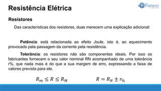 Resistores
Das características dos resistores, duas merecem uma explicação adicional:
Potência: está relacionada ao efeito Joule, isto é, ao aquecimento
provocado pela passagem da corrente pela resistência.
Tolerância: os resistores não são componentes ideais. Por isso os
fabricantes fornecem o seu valor nominal RN acompanhado de uma tolerância
r%, que nada mais é do que a sua margem de erro, expressando a faixa de
valores prevista para ele.
Resistência Elétrica
𝑅𝑚 ≤ 𝑅 ≤ 𝑅𝑀 𝑅 = 𝑅𝑁 ± 𝑟%
 