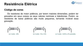 Código de cores
Os resistores de maior potência, por terem maiores dimensões, podem ter
gravados em seus corpos os seus valores nominais e tolerâncias. Porém, os
resistores de baixa potência são muito pequenos, tornando inviável essa
gravação.
Resistência Elétrica
 