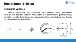 Resistores variáveis
Diversos dispositivos são fabricados para atuarem como resistências
variáveis em circuitos elétricos. Eles podem ser denominados potenciômetro,
trimpot e reostato, dependendo de suas características construtivas e da função
que desempenham nos circuitos.
Resistência Elétrica
 