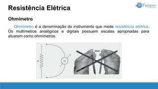 Ohmímetro
Ohmímetro é a denominação do instrumento que mede resistência elétrica.
Os multímetros analógicos e digitais possuem escalas apropriadas para
atuarem como ohmímetros.
Resistência Elétrica
 