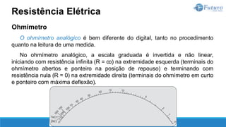 Ohmímetro
O ohmímetro analógico é bem diferente do digital, tanto no procedimento
quanto na leitura de uma medida.
No ohmímetro analógico, a escala graduada é invertida e não linear,
iniciando com resistência infinita (R = ꝏ) na extremidade esquerda (terminais do
ohmímetro abertos e ponteiro na posição de repouso) e terminando com
resistência nula (R = 0) na extremidade direita (terminais do ohmímetro em curto
e ponteiro com máxima deflexão).
Resistência Elétrica
 