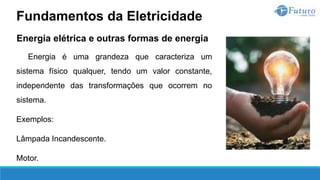 Energia elétrica e outras formas de energia
Energia é uma grandeza que caracteriza um
sistema físico qualquer, tendo um valor constante,
independente das transformações que ocorrem no
sistema.
Exemplos:
Lâmpada Incandescente.
Motor.
Fundamentos da Eletricidade
 