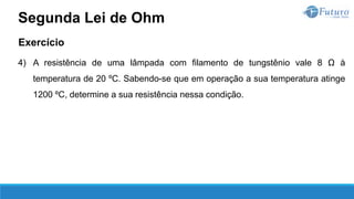 Exercício
4) A resistência de uma lâmpada com filamento de tungstênio vale 8 Ω à
temperatura de 20 ºC. Sabendo-se que em operação a sua temperatura atinge
1200 ºC, determine a sua resistência nessa condição.
Segunda Lei de Ohm
 
