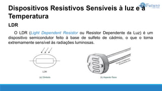 LDR
O LDR (Light Dependent Resistor ou Resistor Dependente da Luz) é um
dispositivo semicondutor feito à base de sulfeto de cádmio, o que o torna
extremamente sensível às radiações luminosas.
Dispositivos Resistivos Sensíveis à luz e à
Temperatura
 
