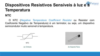 NTC
O NTC (Negative Temperature Coefficient Resistor ou Resistor com
Coeficiente Negativo de Temperatura) é um termistor, ou seja, um dispositivo
semicondutor muito sensível à temperatura.
Dispositivos Resistivos Sensíveis à luz e à
Temperatura
 