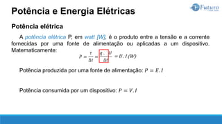 Potência elétrica
A potência elétrica P, em watt [W], é o produto entre a tensão e a corrente
fornecidas por uma fonte de alimentação ou aplicadas a um dispositivo.
Matematicamente:
Potência produzida por uma fonte de alimentação: 𝑃 = 𝐸. 𝐼
Potência consumida por um dispositivo: 𝑃 = 𝑉. 𝐼
Potência e Energia Elétricas
 