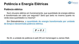 Potência elétrica
Num chuveiro elétrico em funcionamento, que quantidade de energia elétrica
é transformada em calor por segundo? Será que tanto no inverno quanto no
verão essa quantidade é a mesma?
Em Eletrodinâmica, a quantidade de energia transformada por unidade
de tempo é denominada potência elétrica.
No SI, a unidade de potência é watt (W) em homenagem a James Watt.
Potência e Energia Elétricas
𝑷 = 𝑽. 𝑰
 