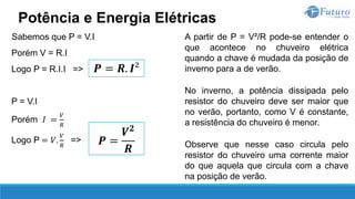 A partir de P = V²/R pode-se entender o
que acontece no chuveiro elétrica
quando a chave é mudada da posição de
inverno para a de verão.
No inverno, a potência dissipada pelo
resistor do chuveiro deve ser maior que
no verão, portanto, como V é constante,
a resistência do chuveiro é menor.
Observe que nesse caso circula pelo
resistor do chuveiro uma corrente maior
do que aquela que circula com a chave
na posição de verão.
Potência e Energia Elétricas
𝑷 = 𝑹. 𝑰²
Sabemos que P = V.I
Porém V = R.I
Logo P = R.I.I =>
P = V.I
Porém 𝐼 =
𝑉
𝑅
Logo P = 𝑉.
𝑉
𝑅
=> 𝑷 =
𝑽𝟐
𝑹
 
