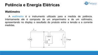 Wattímetro
A wattímetro é o instrumento utilizado para a medida de potência.
Internamente ele é composto de um amperímetro e de um voltímetro,
apresentando no display o resultado do produto entre a tensão e a corrente
medidas.
Potência e Energia Elétricas
 