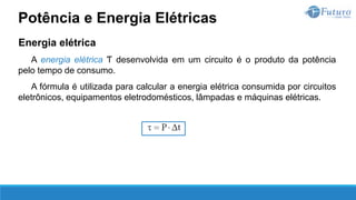 Energia elétrica
A energia elétrica Ƭ desenvolvida em um circuito é o produto da potência
pelo tempo de consumo.
A fórmula é utilizada para calcular a energia elétrica consumida por circuitos
eletrônicos, equipamentos eletrodomésticos, lâmpadas e máquinas elétricas.
Potência e Energia Elétricas
 