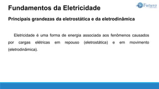 Principais grandezas da eletrostática e da eletrodinâmica
Eletricidade é uma forma de energia associada aos fenômenos causados
por cargas elétricas em repouso (eletrostática) e em movimento
(eletrodinâmica).
Fundamentos da Eletricidade
 