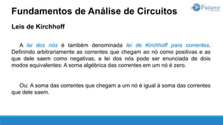 Leis de Kirchhoff
A lei dos nós é também denominada lei de Kirchhoff para correntes.
Definindo arbitrariamente as correntes que chegam ao nó como positivas e as
que dele saem como negativas, a lei dos nós pode ser enunciada de dois
modos equivalentes: A soma algébrica das correntes em um nó é zero.
Ou: A soma das correntes que chegam a um nó é igual à soma das correntes
que dele saem.
Fundamentos de Análise de Circuitos
 