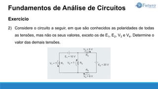 Exercício
2) Considere o circuito a seguir, em que são conhecidos as polaridades de todas
as tensões, mas não os seus valores, exceto os de E1, E2, V3 e V4. Determine o
valor das demais tensões.
Fundamentos de Análise de Circuitos
 