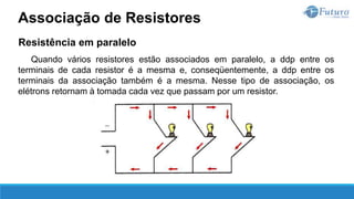 Resistência em paralelo
Quando vários resistores estão associados em paralelo, a ddp entre os
terminais de cada resistor é a mesma e, conseqüentemente, a ddp entre os
terminais da associação também é a mesma. Nesse tipo de associação, os
elétrons retornam à tomada cada vez que passam por um resistor.
Associação de Resistores
 