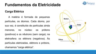 Carga Elétrica
A matéria é formada de pequenas
partículas, os átomos. Cada átomo, por
sua vez, é constituído de partículas ainda
menores, no núcleo: os prótons
(positivos) e os nêutrons (sem carga); na
eletrosfera: os elétrons (negativos). Às
partículas eletrizadas, elétrons e prótons,
chamamos "carga elétrica".
Fundamentos da Eletricidade
 