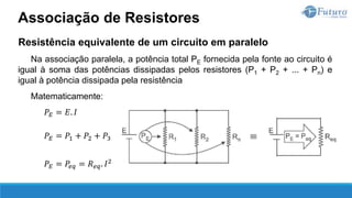 Resistência equivalente de um circuito em paralelo
Na associação paralela, a potência total PE fornecida pela fonte ao circuito é
igual à soma das potências dissipadas pelos resistores (P1 + P2 + ... + Pn) e
igual à potência dissipada pela resistência
Matematicamente:
𝑃𝐸 = 𝐸. 𝐼
𝑃𝐸 = 𝑃1 + 𝑃2 + 𝑃3
𝑃𝐸 = 𝑃𝑒𝑞 = 𝑅𝑒𝑞. 𝐼2
Associação de Resistores
 