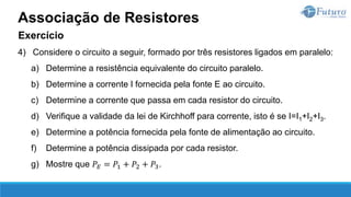 Exercício
4) Considere o circuito a seguir, formado por três resistores ligados em paralelo:
a) Determine a resistência equivalente do circuito paralelo.
b) Determine a corrente I fornecida pela fonte E ao circuito.
c) Determine a corrente que passa em cada resistor do circuito.
d) Verifique a validade da lei de Kirchhoff para corrente, isto é se I=I1+I2+I3.
e) Determine a potência fornecida pela fonte de alimentação ao circuito.
f) Determine a potência dissipada por cada resistor.
g) Mostre que 𝑃𝐸 = 𝑃1 + 𝑃2 + 𝑃3.
Associação de Resistores
 