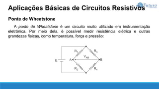 Ponte de Wheatstone
A ponte de Wheatstone é um circuito muito utilizado em instrumentação
eletrônica. Por meio dela, é possível medir resistência elétrica e outras
grandezas físicas, como temperatura, força e pressão:
Aplicações Básicas de Circuitos Resistivos
 