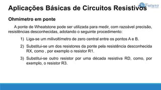 Ohmímetro em ponte
A ponte de Wheatstone pode ser utilizada para medir, com razoável precisão,
resistências desconhecidas, adotando o seguinte procedimento:
1) Liga-se um milivoltímetro de zero central entre os pontos A e B.
2) Substitui-se um dos resistores da ponte pela resistência desconhecida
RX, como , por exemplo o resistor R1.
3) Substitui-se outro resistor por uma década resistiva RD, como, por
exemplo, o resistor R3.
Aplicações Básicas de Circuitos Resistivos
 