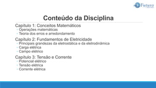 Conteúdo da Disciplina
Capítulo 1: Conceitos Matemáticos
◦ Operações matemáticas
◦ Teoria dos erros e arredondamento
Capítulo 2: Fundamentos de Eletricidade
◦ Principais grandezas da eletrostática e da eletrodinâmica
◦ Carga elétrica
◦ Campo elétrico
Capítulo 3: Tensão e Corrente
◦ Potencial elétrico
◦ Tensão elétrica
◦ Corrente elétrica
 