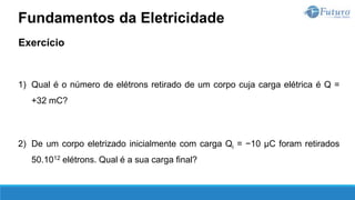Exercício
1) Qual é o número de elétrons retirado de um corpo cuja carga elétrica é Q =
+32 mC?
2) De um corpo eletrizado inicialmente com carga Qi = −10 µC foram retirados
50.1012 elétrons. Qual é a sua carga final?
Fundamentos da Eletricidade
 