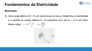 Exercício
3) Uma carga elétrica Q = +4 µC encontra-se no vácuo. Determine a intensidade
e o sentido do campo elétrico E1 na superfície com raio d1 = 2 m em torno
dessa carga.
Fundamentos da Eletricidade
 