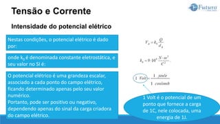 Intensidade do potencial elétrico
Tensão e Corrente
Nestas condições, o potencial elétrico é dado
por:
onde k0 é denominada constante eletrostática, e
seu valor no SI é:
O potencial elétrico é uma grandeza escalar,
associado a cada ponto do campo elétrico,
ficando determinado apenas pelo seu valor
numérico.
Portanto, pode ser positivo ou negativo,
dependendo apenas do sinal da carga criadora
do campo elétrico.
1 Volt é o potencial de um
ponto que fornece a carga
de 1C, nele colocada, uma
energia de 1J.
 