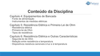Conteúdo da Disciplina
Capítulo 4: Equipamentos de Bancada
◦ Fonte de alimentação
◦ Instrumentos de medidas elétricas
Capítulo 5: Resistência Elétrica e Primeira Lei de Ohm
◦ Resistência elétrica
◦ Primeira lei de Ohm
◦ Tipos de resistência
Capítulo 6: Resistência Elétrica e Outras Características
◦ Segunda lei de Ohm
◦ Relação entre resistência e temperatura
◦ Dispositivos resistivos sensíveis à luz e à temperatura
 