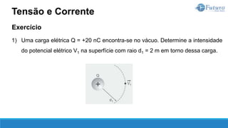Exercício
1) Uma carga elétrica Q = +20 nC encontra-se no vácuo. Determine a intensidade
do potencial elétrico V1 na superfície com raio d1 = 2 m em torno dessa carga.
Tensão e Corrente
 