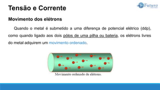 Movimento dos elétrons
Quando o metal é submetido a uma diferença de potencial elétrico (ddp),
como quando ligado aos dois pólos de uma pilha ou bateria, os elétrons livres
do metal adquirem um movimento ordenado.
Tensão e Corrente
 