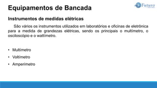 Instrumentos de medidas elétricas
São vários os instrumentos utilizados em laboratórios e oficinas de eletrônica
para a medida de grandezas elétricas, sendo os principais o multímetro, o
osciloscópio e o wattímetro.
• Multímetro
• Voltímetro
• Amperímetro
Equipamentos de Bancada
 
