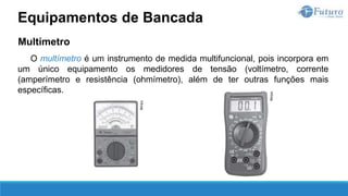 Multímetro
O multímetro é um instrumento de medida multifuncional, pois incorpora em
um único equipamento os medidores de tensão (voltímetro, corrente
(amperímetro e resistência (ohmímetro), além de ter outras funções mais
específicas.
Equipamentos de Bancada
 