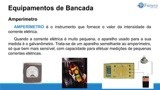 Amperímetro
AMPERÍMETRO é o instrumento que fornece o valor da intensidade da
corrente elétrica.
Quando a corrente elétrica é muito pequena, o aparelho usado para a sua
medida é o galvanômetro. Trata-se de um aparelho semelhante ao amperímetro,
só que bem mais sensível, com capacidade para efetuar medições de pequenas
correntes elétricas.
Equipamentos de Bancada
 