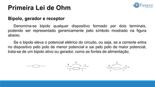 Bipolo, gerador e receptor
Denomina-se bipolo qualquer dispositivo formado por dois terminais,
podendo ser representado genericamente pelo símbolo mostrado na figura
abaixo.
Se o bipolo eleva o potencial elétrico do circuito, ou seja, se a corrente entra
no dispositivo pelo polo de menor potencial e sai pelo polo de maior potencial,
trata-se de um bipolo ativo ou gerador, como as fontes de alimentação.
Primeira Lei de Ohm
 