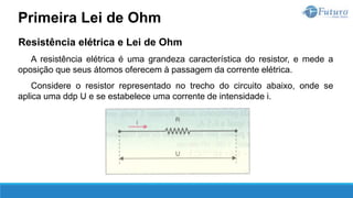 Resistência elétrica e Lei de Ohm
A resistência elétrica é uma grandeza característica do resistor, e mede a
oposição que seus átomos oferecem à passagem da corrente elétrica.
Considere o resistor representado no trecho do circuito abaixo, onde se
aplica uma ddp U e se estabelece uma corrente de intensidade i.
Primeira Lei de Ohm
 