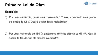 Exercício
1) Por uma resistência, passa uma corrente de 150 mA, provocando uma queda
de tensão de 1,8 V. Qual é o valor dessa resistência?
2) Por uma resistência de 150 Ω, passa uma corrente elétrica de 60 mA. Qual a
queda de tensão que ela provoca no circuito?
Primeira Lei de Ohm
 