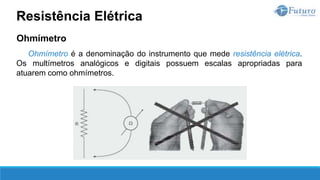 Ohmímetro
Ohmímetro é a denominação do instrumento que mede resistência elétrica.
Os multímetros analógicos e digitais possuem escalas apropriadas para
atuarem como ohmímetros.
Resistência Elétrica
 