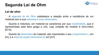 Lei de ohm
A segunda lei de Ohm estabelece a relação entre a resistência de um
material com a sua natureza e suas dimensões.
Quanto à natureza, um material se caracteriza por sua resistividade, que é
representada pela letra grega ρ (rô), cuja unidade de medida é ohm.metro
[Ω.m].
Quanto às dimensões do material, são importantes o seu comprimento L, em
[m], e a área da seção transversal S, em [m²].
Segunda Lei de Ohm
 