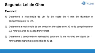 Exercício
1) Determine a resistência de um fio de cobre de 4 mm de diâmetro e
comprimento de 10 km.
2) Determine a resistência de um condutor de cobre com 30 m de comprimento e
0,5 mm² de área de seção transversal.
3) Determine o comprimento necessário para um fio de nicromo de seção de 1
mm² apresentar uma resistência de 10 Ω.
Segunda Lei de Ohm
 