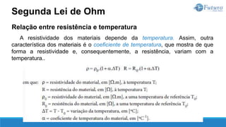 Relação entre resistência e temperatura
A resistividade dos materiais depende da temperatura. Assim, outra
característica dos materiais é o coeficiente de temperatura, que mostra de que
forma a resistividade e, consequentemente, a resistência, variam com a
temperatura..
Segunda Lei de Ohm
 