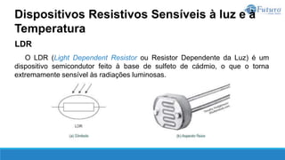 LDR
O LDR (Light Dependent Resistor ou Resistor Dependente da Luz) é um
dispositivo semicondutor feito à base de sulfeto de cádmio, o que o torna
extremamente sensível às radiações luminosas.
Dispositivos Resistivos Sensíveis à luz e à
Temperatura
 