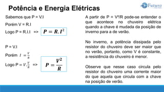 A partir de P = V²/R pode-se entender o
que acontece no chuveiro elétrica
quando a chave é mudada da posição de
inverno para a de verão.
No inverno, a potência dissipada pelo
resistor do chuveiro deve ser maior que
no verão, portanto, como V é constante,
a resistência do chuveiro é menor.
Observe que nesse caso circula pelo
resistor do chuveiro uma corrente maior
do que aquela que circula com a chave
na posição de verão.
Potência e Energia Elétricas
𝑷 = 𝑹. 𝑰²
Sabemos que P = V.I
Porém V = R.I
Logo P = R.I.I =>
P = V.I
Porém 𝐼 =
𝑉
𝑅
Logo P = 𝑉.
𝑉
𝑅
=> 𝑷 =
𝑽𝟐
𝑹
 