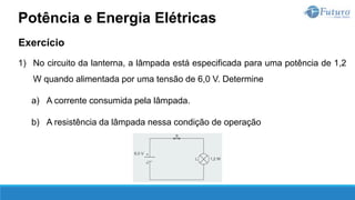 Exercício
1) No circuito da lanterna, a lâmpada está especificada para uma potência de 1,2
W quando alimentada por uma tensão de 6,0 V. Determine
a) A corrente consumida pela lâmpada.
b) A resistência da lâmpada nessa condição de operação
Potência e Energia Elétricas
 